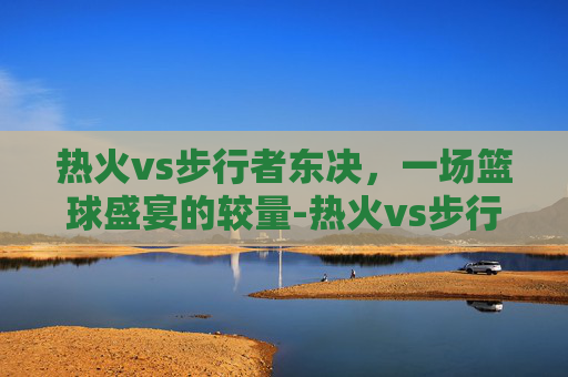 热火vs步行者东决，一场篮球盛宴的较量-热火vs步行者东部决赛第一场