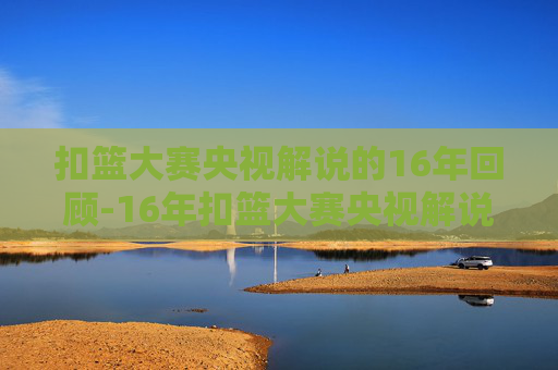 扣篮大赛央视解说的16年回顾-16年扣篮大赛央视解说是谁