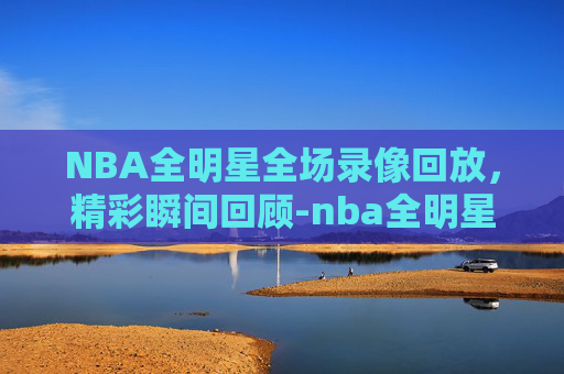 NBA全明星全场录像回放，精彩瞬间回顾-nba全明星录像回放免费观看高清