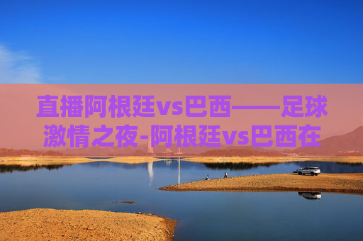 直播阿根廷vs巴西——足球激情之夜-阿根廷vs巴西在线直播