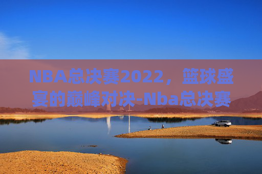 NBA总决赛2022，篮球盛宴的巅峰对决-Nba总决赛2022年勇士vs凯尔特人g4