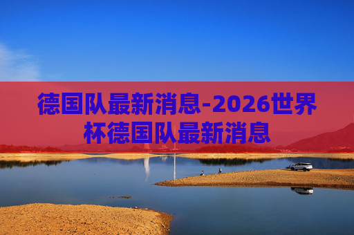 德国队最新消息-2026世界杯德国队最新消息