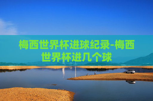 梅西世界杯进球纪录-梅西世界杯进几个球