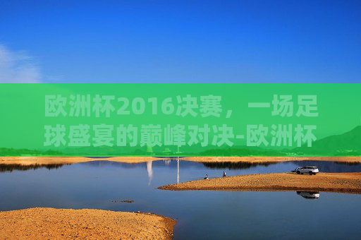 欧洲杯2016决赛，一场足球盛宴的巅峰对决-欧洲杯2016决赛回放