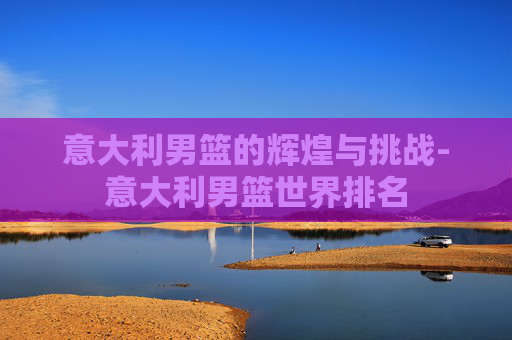 意大利男篮的辉煌与挑战-意大利男篮世界排名