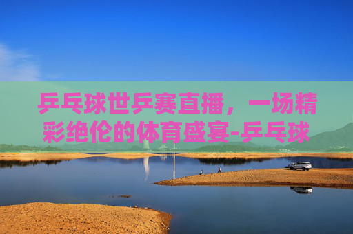 乒乓球世乒赛直播，一场精彩绝伦的体育盛宴-乒乓球世乒赛直播在线观看