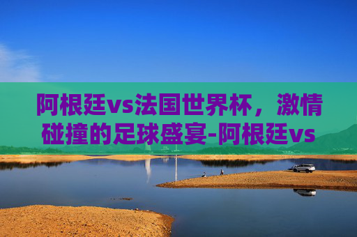 阿根廷vs法国世界杯，激情碰撞的足球盛宴-阿根廷vs法国世界杯全场回放
