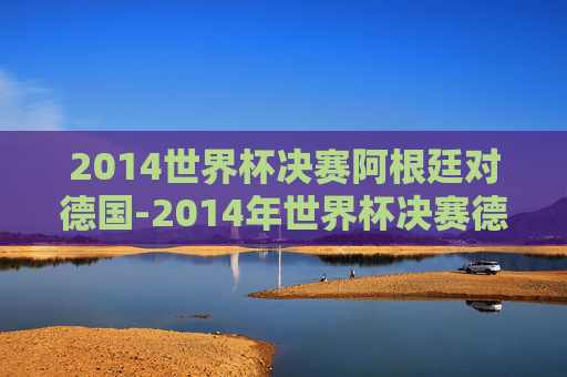 2014世界杯决赛阿根廷对德国-2014年世界杯决赛德国vs阿根廷完整版央视网