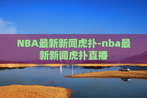 NBA最新新闻虎扑-nba最新新闻虎扑直播