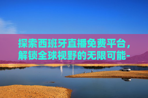 探索西班牙直播免费平台，解锁全球视野的无限可能-西班牙人直播免费平台有哪些