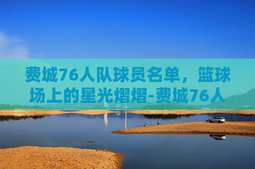 费城76人队球员名单，篮球场上的星光熠熠-费城76人队最新阵容
