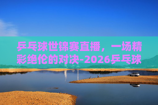 乒乓球世锦赛直播，一场精彩绝伦的对决-2026乒乓球世锦赛直播