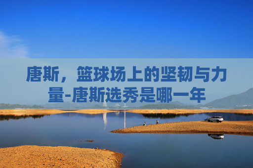 唐斯，篮球场上的坚韧与力量-唐斯选秀是哪一年