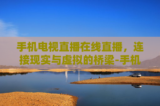手机电视直播在线直播，连接现实与虚拟的桥梁-手机电视直播在线直播软件