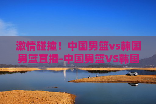 激情碰撞！中国男篮vs韩国男篮直播-中国男篮VS韩国男篮直播cctv5
