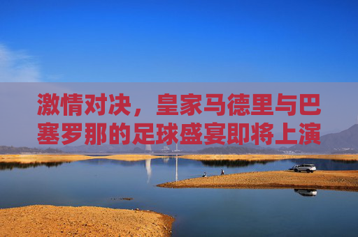 激情对决，皇家马德里与巴塞罗那的足球盛宴即将上演-皇马vs巴塞罗那直播回放