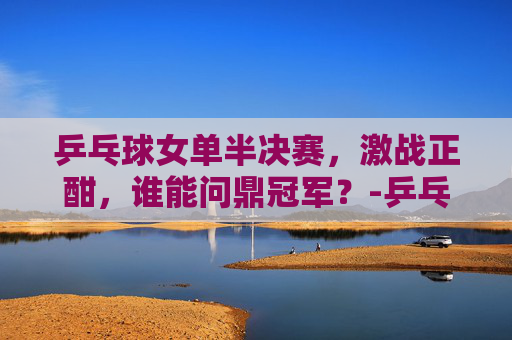 乒乓球女单半决赛，激战正酣，谁能问鼎冠军？-乒乓球女单半决赛最新消息