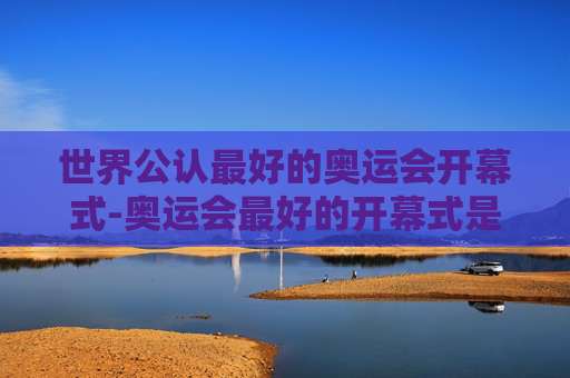 世界公认最好的奥运会开幕式-奥运会最好的开幕式是哪个国家