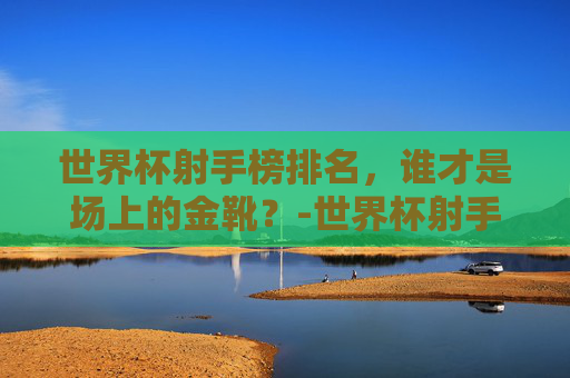 世界杯射手榜排名，谁才是场上的金靴？-世界杯射手榜排名第一