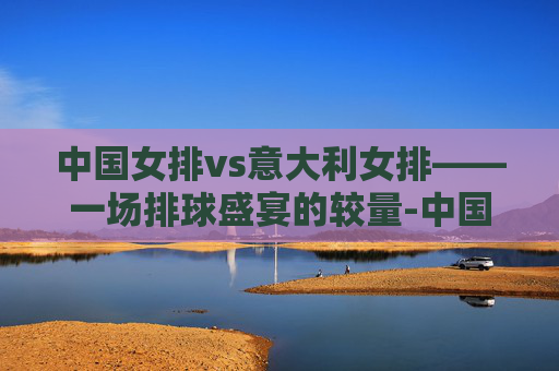 中国女排vs意大利女排——一场排球盛宴的较量-中国女排vs意大利女排奥运会