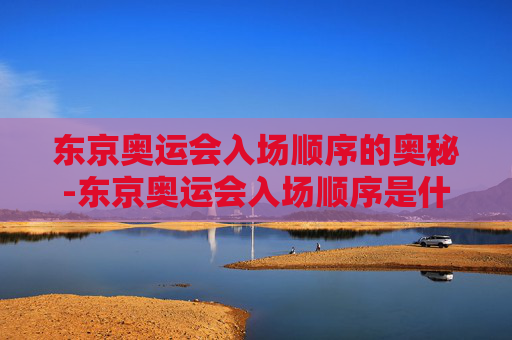 东京奥运会入场顺序的奥秘-东京奥运会入场顺序是什么
