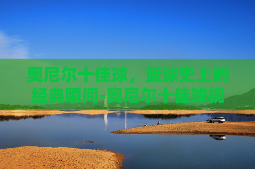 奥尼尔十佳球，篮球史上的经典瞬间-奥尼尔十佳球视频