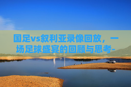 国足vs叙利亚录像回放，一场足球盛宴的回顾与思考-国足vs叙利亚录像回放视频