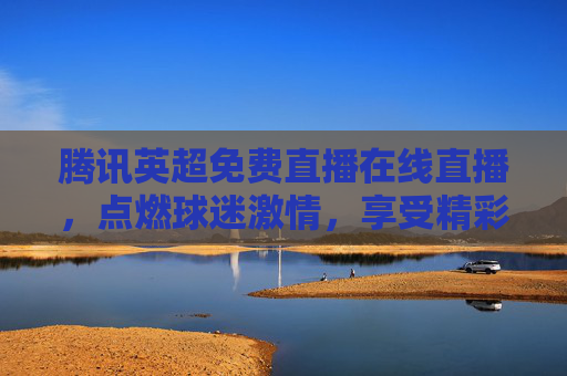 腾讯英超免费直播在线直播，点燃球迷激情，享受精彩赛事-腾讯英超直播免费观看网站