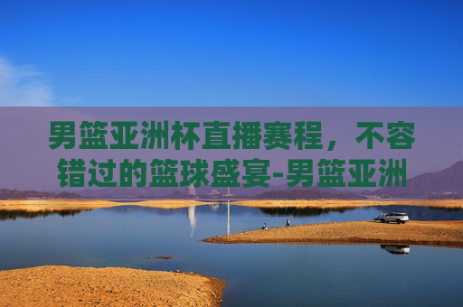 男篮亚洲杯直播赛程，不容错过的篮球盛宴-男篮亚洲杯直播赛程时间