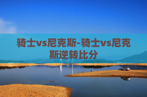 骑士vs尼克斯-骑士vs尼克斯逆转比分