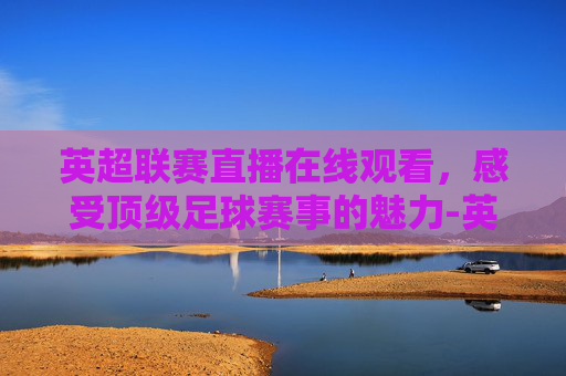 英超联赛直播在线观看，感受顶级足球赛事的魅力-英超联赛在线直播观看 原声