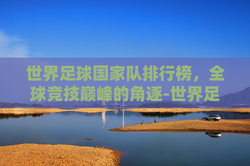 世界足球国家队排行榜，全球竞技巅峰的角逐-世界足球国家队排行榜最新