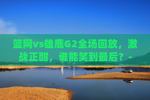 篮网vs雄鹿G2全场回放，激战正酣，谁能笑到最后？-篮网vs雄鹿g2全场回放直播
