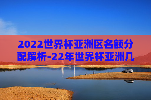 2022世界杯亚洲区名额分配解析-22年世界杯亚洲几个名额