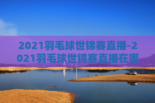 2021羽毛球世锦赛直播-2021羽毛球世锦赛直播在哪看