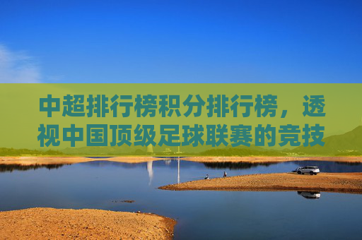中超排行榜积分排行榜，透视中国顶级足球联赛的竞技风云-中超排行榜积分排行榜前十名