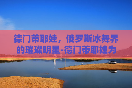德门蒂耶娃，俄罗斯冰舞界的璀璨明星-德门蒂耶娃为什么叫神仙姐姐