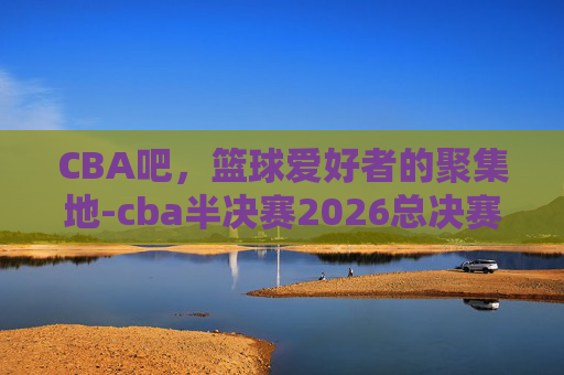 CBA吧，篮球爱好者的聚集地-cba半决赛2026总决赛时间