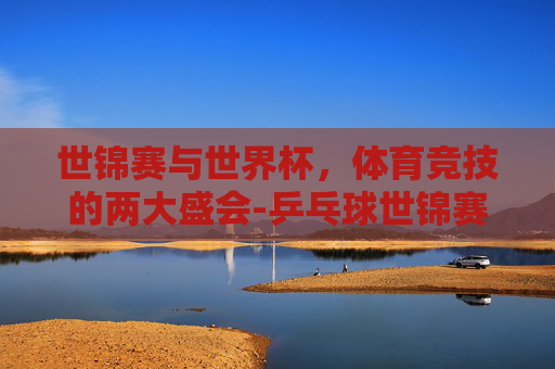 世锦赛与世界杯，体育竞技的两大盛会-乒乓球世锦赛和世界杯的区别