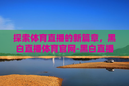 探索体育直播的新篇章，黑白直播体育官网-黑白直播体育怎么样