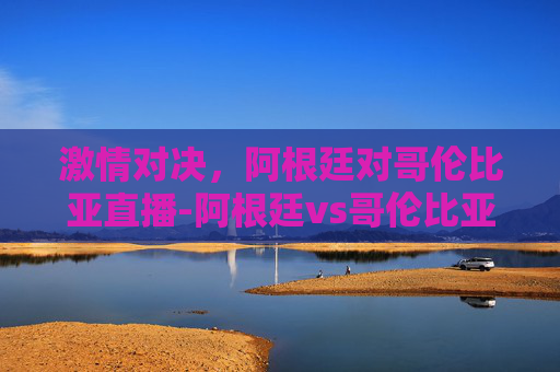 激情对决，阿根廷对哥伦比亚直播-阿根廷vs哥伦比亚直播回放