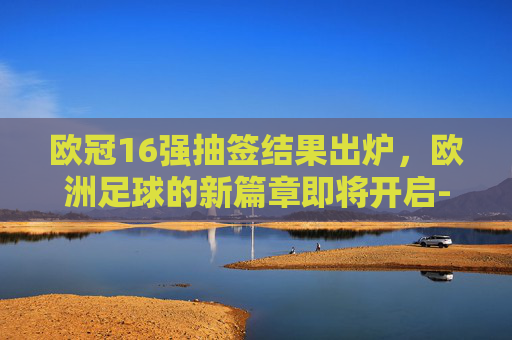 欧冠16强抽签结果出炉，欧洲足球的新篇章即将开启-欧冠16强抽签结果出炉了吗