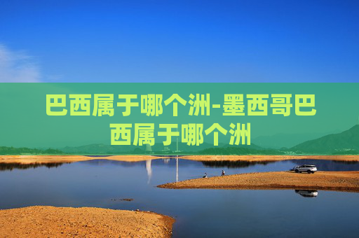 巴西属于哪个洲-墨西哥巴西属于哪个洲