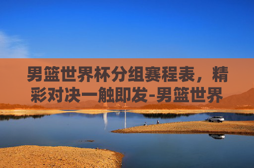 男篮世界杯分组赛程表，精彩对决一触即发-男篮世界杯分组赛程表格