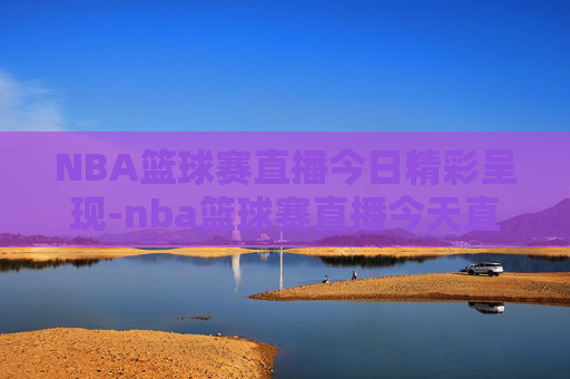 NBA篮球赛直播今日精彩呈现-nba篮球赛直播今天直播