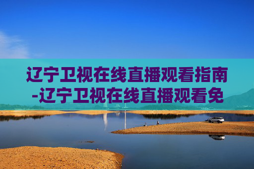 辽宁卫视在线直播观看指南-辽宁卫视在线直播观看免费
