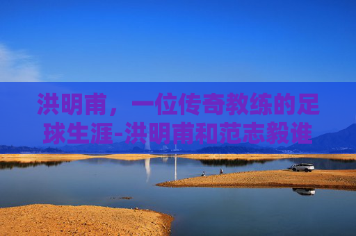 洪明甫，一位传奇教练的足球生涯-洪明甫和范志毅谁强
