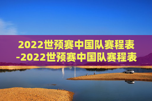 2022世预赛中国队赛程表-2022世预赛中国队赛程表最新