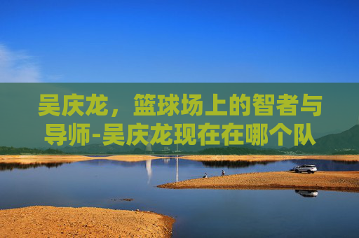 吴庆龙，篮球场上的智者与导师-吴庆龙现在在哪个队当教练