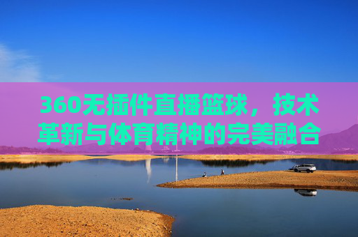 360无插件直播篮球，技术革新与体育精神的完美融合-360无插件直播篮球视频